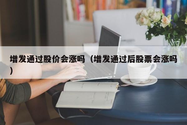 增发通过股价会涨吗(增发通过后股票会涨吗)