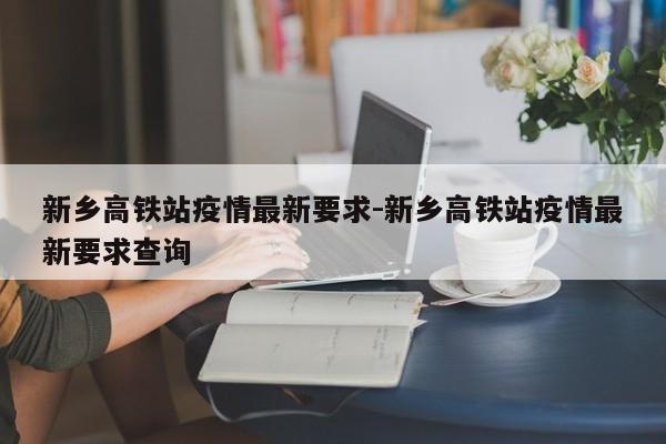 新乡高铁站疫情最新要求-新乡高铁站疫情最新要求查询