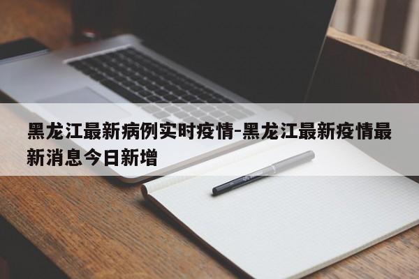 黑龙江最新病例实时疫情-黑龙江最新疫情最新消息今日新增