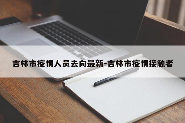 吉林市疫情人员去向最新-吉林市疫情接触者