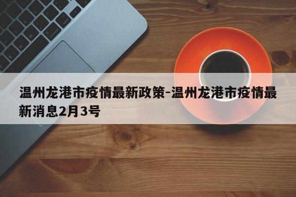 温州龙港市疫情最新政策-温州龙港市疫情最新消息2月3号