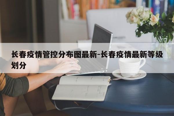 长春疫情管控分布图最新-长春疫情最新等级划分